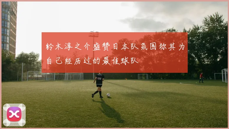 铃木淳之介盛赞日本队氛围称其为自己经历过的最佳球队