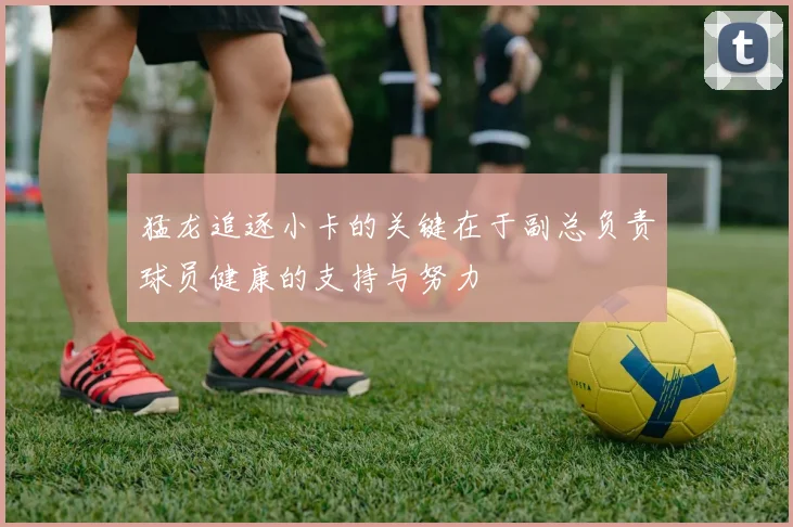猛龙追逐小卡的关键在于副总负责球员健康的支持与努力