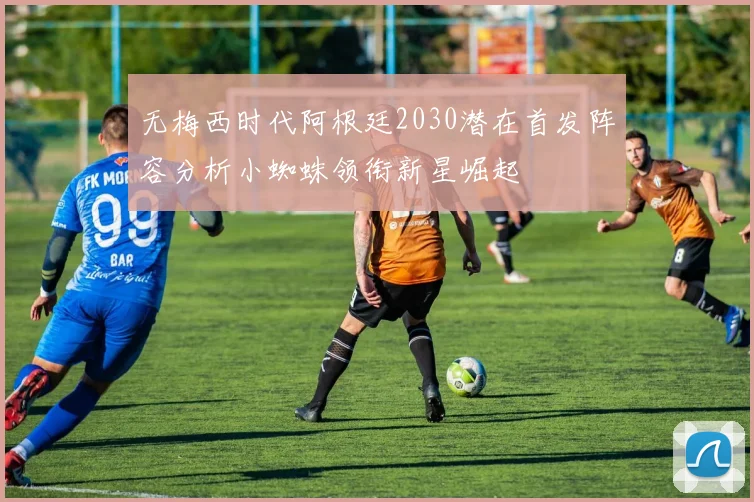 无梅西时代阿根廷2030潜在首发阵容分析小蜘蛛领衔新星崛起